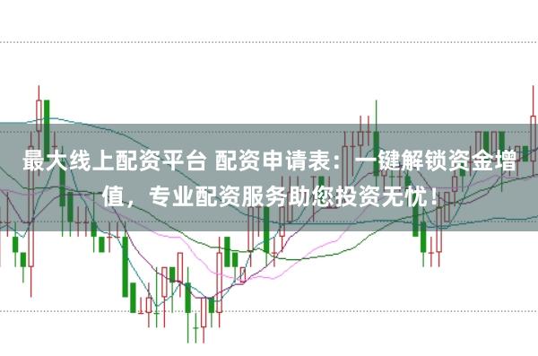 最大线上配资平台 配资申请表：一键解锁资金增值，专业配资服务助您投资无忧！