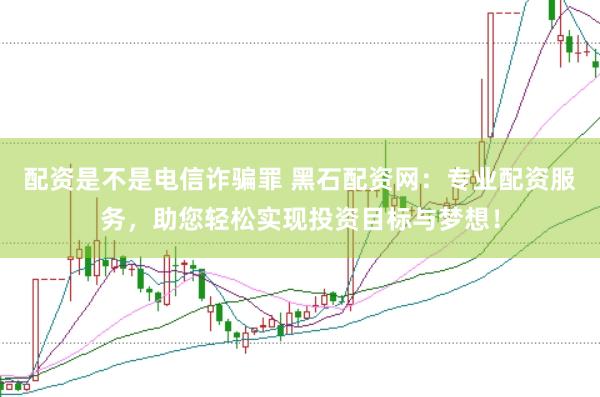 配资是不是电信诈骗罪 黑石配资网：专业配资服务，助您轻松实现投资目标与梦想！