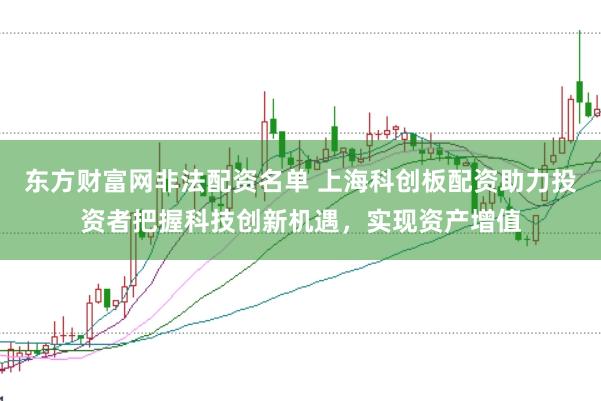 东方财富网非法配资名单 上海科创板配资助力投资者把握科技创新机遇，实现资产增值
