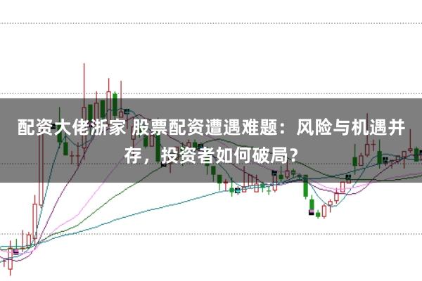 配资大佬浙家 股票配资遭遇难题：风险与机遇并存，投资者如何破局？