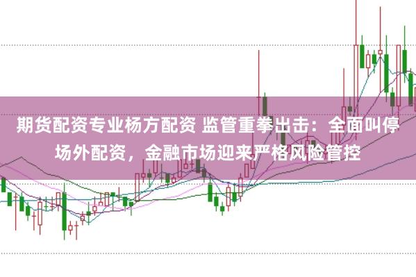 期货配资专业杨方配资 监管重拳出击：全面叫停场外配资，金融市场迎来严格风险管控