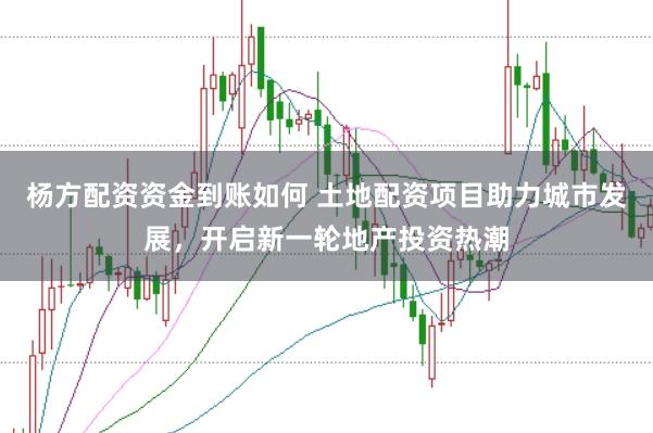 杨方配资资金到账如何 土地配资项目助力城市发展，开启新一轮地产投资热潮