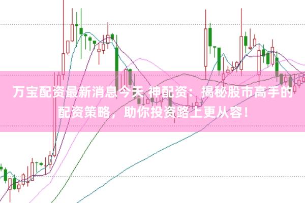 万宝配资最新消息今天 神配资：揭秘股市高手的配资策略，助你投资路上更从容！