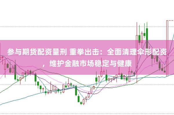 参与期货配资量刑 重拳出击：全面清理伞形配资，维护金融市场稳定与健康