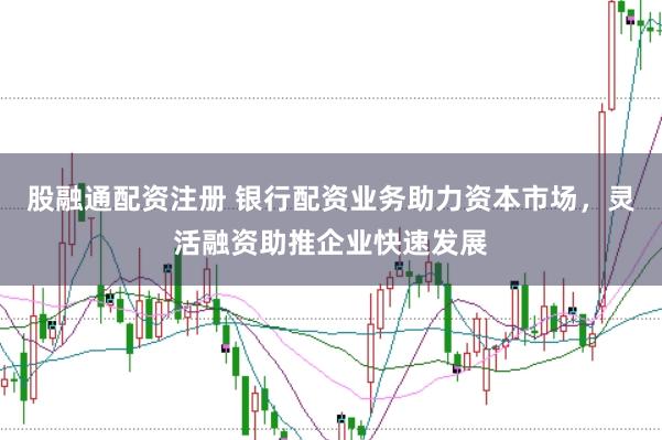 股融通配资注册 银行配资业务助力资本市场，灵活融资助推企业快速发展