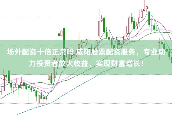 场外配资十倍正常吗 咸阳股票配资服务，专业助力投资者放大收益、实现财富增长！