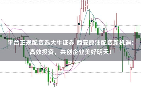 平台正规配资选大牛证券 西安原油配资新机遇：高效投资，共创企业美好明天！