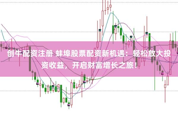 创牛配资注册 蚌埠股票配资新机遇：轻松放大投资收益，开启财富增长之旅！
