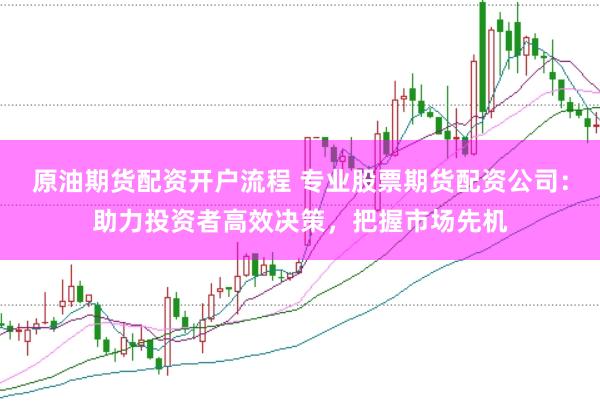 原油期货配资开户流程 专业股票期货配资公司：助力投资者高效决策，把握市场先机