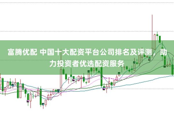 富腾优配 中国十大配资平台公司排名及评测，助力投资者优选配资服务