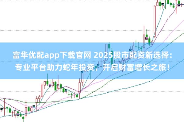 富华优配app下载官网 2025股市配资新选择：专业平台助力蛇年投资，开启财富增长之旅！