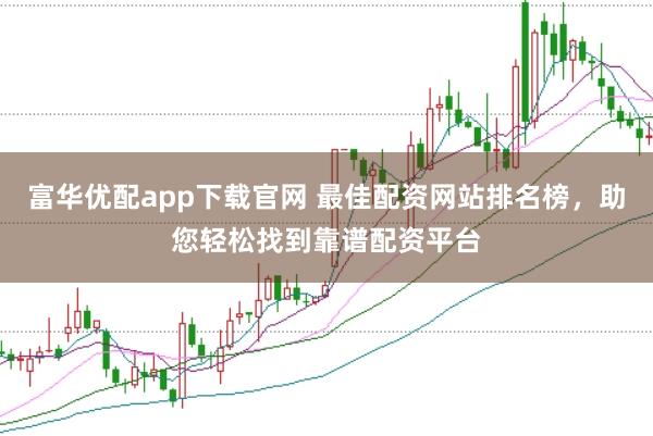 富华优配app下载官网 最佳配资网站排名榜，助您轻松找到靠谱配资平台