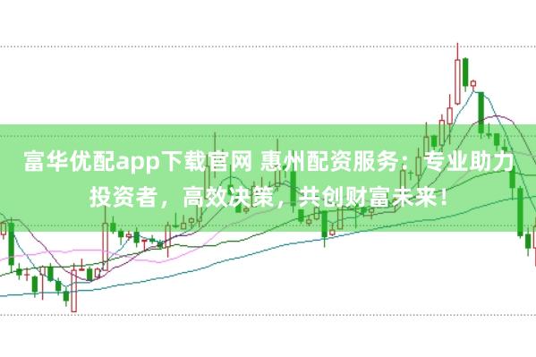 富华优配app下载官网 惠州配资服务：专业助力投资者，高效决策，共创财富未来！