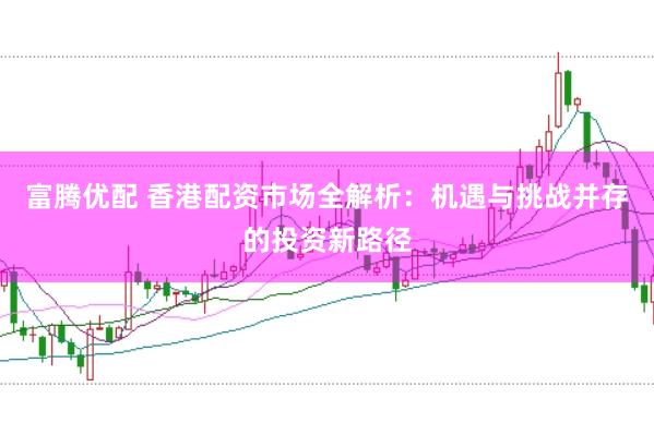 富腾优配 香港配资市场全解析：机遇与挑战并存的投资新路径