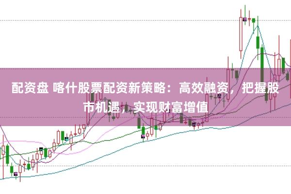 配资盘 喀什股票配资新策略：高效融资，把握股市机遇，实现财富增值