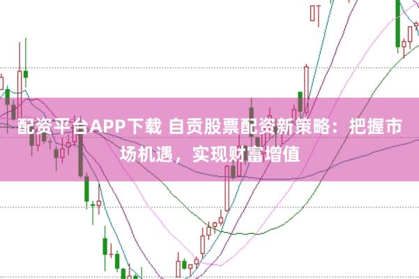 配资平台APP下载 自贡股票配资新策略：把握市场机遇，实现财富增值