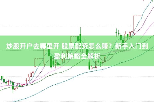 炒股开户去哪里开 股票配资怎么赚？新手入门到盈利策略全解析