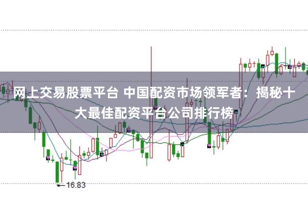 网上交易股票平台 中国配资市场领军者：揭秘十大最佳配资平台公司排行榜